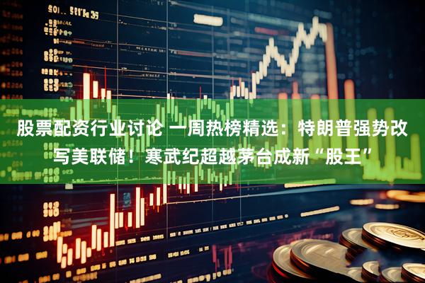 股票配资行业讨论 一周热榜精选：特朗普强势改写美联储！寒武纪超越茅台成新“股王”