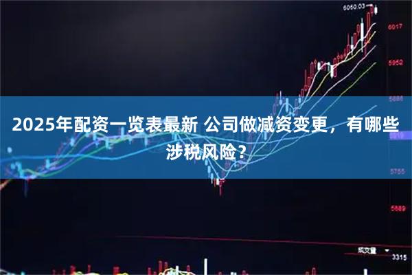 2025年配资一览表最新 公司做减资变更，有哪些涉税风险？