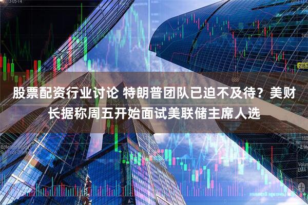股票配资行业讨论 特朗普团队已迫不及待？美财长据称周五开始面试美联储主席人选