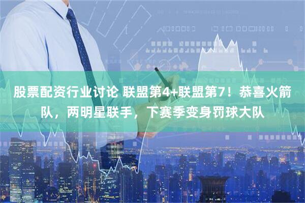 股票配资行业讨论 联盟第4+联盟第7！恭喜火箭队，两明星联手，下赛季变身罚球大队