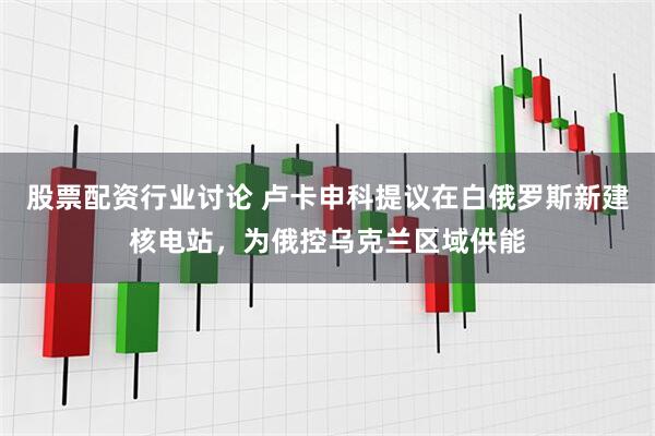 股票配资行业讨论 卢卡申科提议在白俄罗斯新建核电站，为俄控乌克兰区域供能