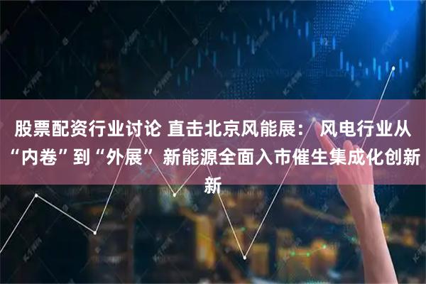 股票配资行业讨论 直击北京风能展: 风电行业从“内卷”到“外展” 新能源全面入市催生集成化创新