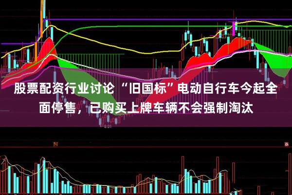 股票配资行业讨论 “旧国标”电动自行车今起全面停售，已购买上牌车辆不会强制淘汰