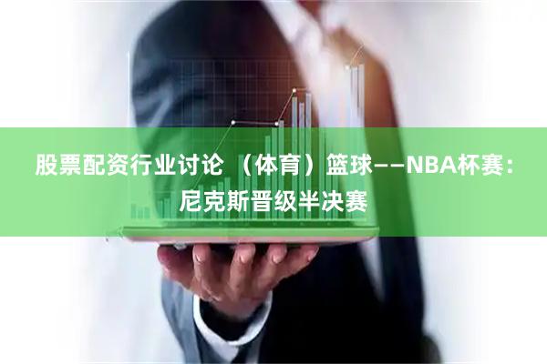 股票配资行业讨论 (体育)篮球——NBA杯赛:尼克斯晋级半决赛