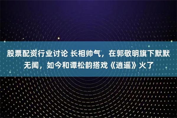 股票配资行业讨论 长相帅气，在郭敬明旗下默默无闻，如今和谭松韵搭戏《逍遥》火了