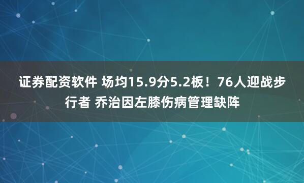 证券配资软件 场均15.9分5.2板！76人迎战步行者 乔治因左膝伤病管理缺阵