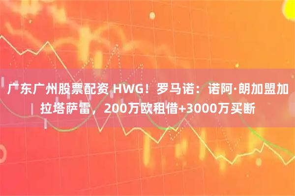 广东广州股票配资 HWG！罗马诺：诺阿·朗加盟加拉塔萨雷，200万欧租借+3000万买断