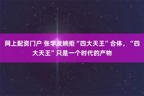 网上配资门户 张学友婉拒“四大天王”合体，“四大天王”只是一个时代的产物