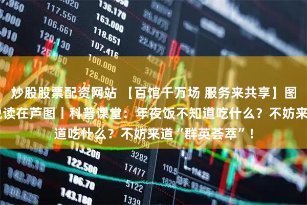 炒股股票配资网站 【百馆千万场 服务来共享】图书馆里过大年 悦读在芦图丨科普课堂:年夜饭不知道吃什么?不妨来道“群英荟萃”!
