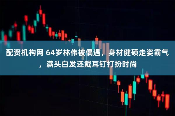 配资机构网 64岁林伟被偶遇，身材健硕走姿霸气，满头白发还戴耳钉打扮时尚
