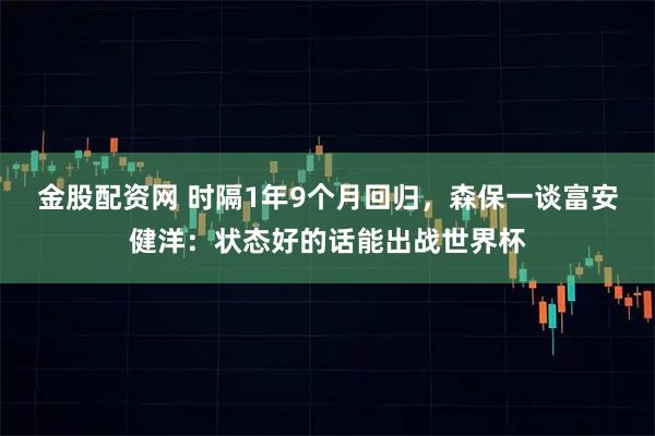 金股配资网 时隔1年9个月回归，森保一谈富安健洋：状态好的话能出战世界杯