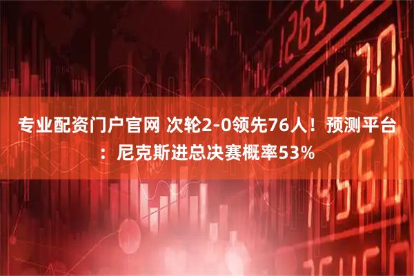 专业配资门户官网 次轮2-0领先76人！预测平台：尼克斯进总决赛概率53%