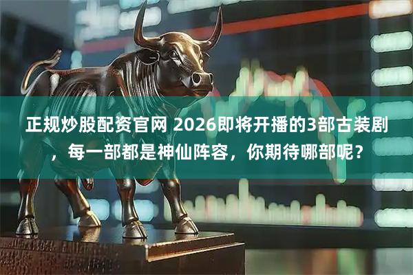 正规炒股配资官网 2026即将开播的3部古装剧，每一部都是神仙阵容，你期待哪部呢？