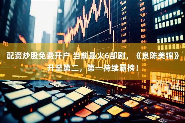 配资炒股免费开户 当前最火6部剧，《良陈美锦》升至第二，第一持续霸榜！