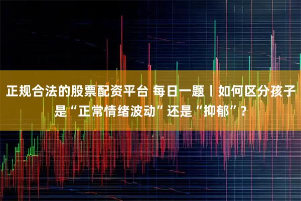 正规合法的股票配资平台 每日一题丨如何区分孩子是“正常情绪波动”还是“抑郁”？