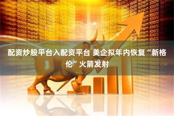 配资炒股平台入配资平台 美企拟年内恢复“新格伦”火箭发射