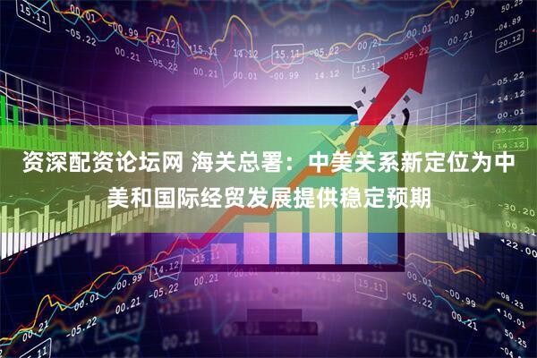 资深配资论坛网 海关总署：中美关系新定位为中美和国际经贸发展提供稳定预期